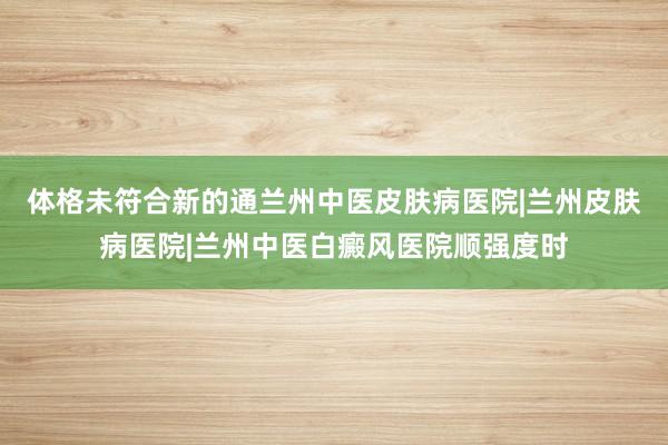 体格未符合新的通兰州中医皮肤病医院|兰州皮肤病医院|兰州中医白癜风医院顺强度时